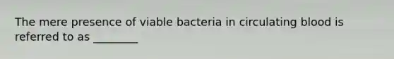 The mere presence of viable bacteria in circulating blood is referred to as ________