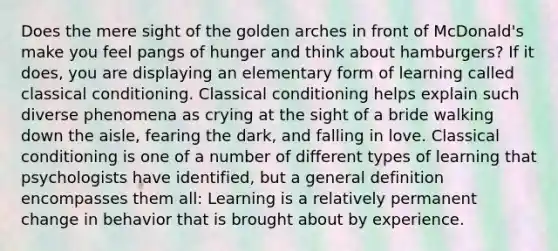 Does the mere sight of the golden arches in front of McDonald's make you feel pangs of hunger and think about hamburgers? If it does, you are displaying an elementary form of learning called classical conditioning. Classical conditioning helps explain such diverse phenomena as crying at the sight of a bride walking down the aisle, fearing the dark, and falling in love. Classical conditioning is one of a number of different types of learning that psychologists have identified, but a general definition encompasses them all: Learning is a relatively permanent change in behavior that is brought about by experience.