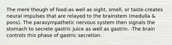 The mere though of food-as well as sight, smell, or taste-creates neural impulses that are relayed to the brainstem (medulla & pons). The parasympathetic nervous system then signals the stomach to secrete gastric juice as well as gastrin. -The brain controls this phase of gastric secretion.