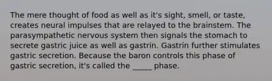 The mere thought of food as well as it's sight, smell, or taste, creates neural impulses that are relayed to the brainstem. The parasympathetic nervous system then signals the stomach to secrete gastric juice as well as gastrin. Gastrin further stimulates gastric secretion. Because the baron controls this phase of gastric secretion, it's called the _____ phase.