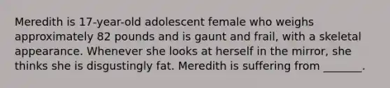 Meredith is 17-year-old adolescent female who weighs approximately 82 pounds and is gaunt and frail, with a skeletal appearance. Whenever she looks at herself in the mirror, she thinks she is disgustingly fat. Meredith is suffering from _______.