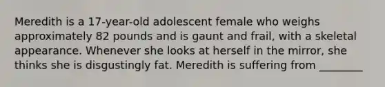 Meredith is a 17-year-old adolescent female who weighs approximately 82 pounds and is gaunt and frail, with a skeletal appearance. Whenever she looks at herself in the mirror, she thinks she is disgustingly fat. Meredith is suffering from ________