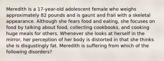 Meredith is a 17-year-old adolescent female who weighs approximately 82 pounds and is gaunt and frail with a skeletal appearance. Although she fears food and eating, she focuses on food by talking about food, collecting cookbooks, and cooking huge meals for others. Whenever she looks at herself in the mirror, her perception of her body is distorted in that she thinks she is disgustingly fat. Meredith is suffering from which of the following disorders?