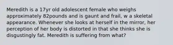 Meredith is a 17yr old adolescent female who weighs approximately 82pounds and is gaunt and frail, w a skeletal appearance. Whenever she looks at herself in the mirror, her perception of her body is distorted in that she thinks she is disgustingly fat. Meredith is suffering from what?