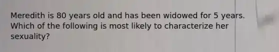 Meredith is 80 years old and has been widowed for 5 years. Which of the following is most likely to characterize her sexuality?