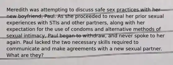 Meredith was attempting to discuss safe sex practices with her new boyfriend, Paul. As she proceeded to reveal her prior sexual experiences with STIs and other partners, along with her expectation for the use of condoms and alternative methods of sexual intimacy, Paul began to withdraw, and never spoke to her again. Paul lacked the two necessary skills required to communicate and make agreements with a new sexual partner. What are they?