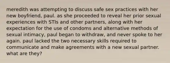 meredith was attempting to discuss safe sex practices with her new boyfriend, paul. as she proceeded to reveal her prior sexual experiences with STIs and other partners, along with her expectation for the use of condoms and alternative methods of sexual intimacy, paul began to withdraw, and never spoke to her again. paul lacked the two necessary skills required to communicate and make agreements with a new sexual partner. what are they?