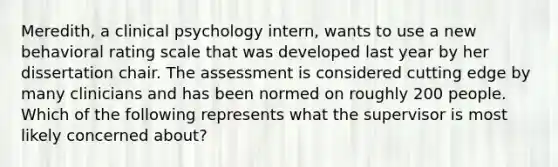 Meredith, a clinical psychology intern, wants to use a new behavioral rating scale that was developed last year by her dissertation chair. The assessment is considered cutting edge by many clinicians and has been normed on roughly 200 people. Which of the following represents what the supervisor is most likely concerned about?