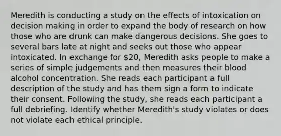 Meredith is conducting a study on the effects of intoxication on decision making in order to expand the body of research on how those who are drunk can make dangerous decisions. She goes to several bars late at night and seeks out those who appear intoxicated. In exchange for 20, Meredith asks people to make a series of simple judgements and then measures their blood alcohol concentration. She reads each participant a full description of the study and has them sign a form to indicate their consent. Following the study, she reads each participant a full debriefing. Identify whether Meredith's study violates or does not violate each ethical principle.