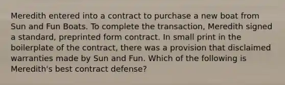 Meredith entered into a contract to purchase a new boat from Sun and Fun Boats. To complete the transaction, Meredith signed a standard, preprinted form contract. In small print in the boilerplate of the contract, there was a provision that disclaimed warranties made by Sun and Fun. Which of the following is Meredith's best contract defense?