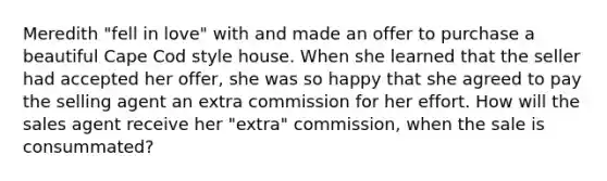 Meredith "fell in love" with and made an offer to purchase a beautiful Cape Cod style house. When she learned that the seller had accepted her offer, she was so happy that she agreed to pay the selling agent an extra commission for her effort. How will the sales agent receive her "extra" commission, when the sale is consummated?