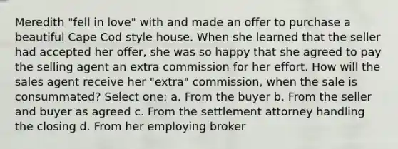 Meredith "fell in love" with and made an offer to purchase a beautiful Cape Cod style house. When she learned that the seller had accepted her offer, she was so happy that she agreed to pay the selling agent an extra commission for her effort. How will the sales agent receive her "extra" commission, when the sale is consummated? Select one: a. From the buyer b. From the seller and buyer as agreed c. From the settlement attorney handling the closing d. From her employing broker