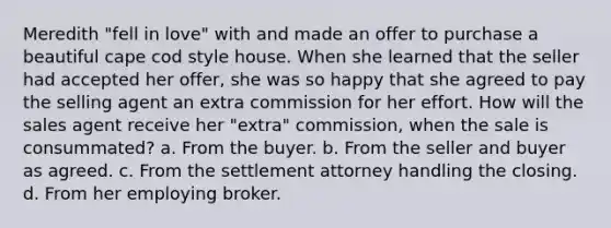 Meredith "fell in love" with and made an offer to purchase a beautiful cape cod style house. When she learned that the seller had accepted her offer, she was so happy that she agreed to pay the selling agent an extra commission for her effort. How will the sales agent receive her "extra" commission, when the sale is consummated? a. From the buyer. b. From the seller and buyer as agreed. c. From the settlement attorney handling the closing. d. From her employing broker.