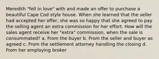 Meredith "fell in love" with and made an offer to purchase a beautiful Cape Cod style house. When she learned that the seller had accepted her offer, she was so happy that she agreed to pay the selling agent an extra commission for her effort. How will the sales agent receive her "extra" commission, when the sale is consummated? a. From the buyer b. From the seller and buyer as agreed c. From the settlement attorney handling the closing d. From her employing broker