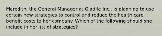 Meredith, the General Manager at Gladfle Inc., is planning to use certain new strategies to control and reduce the health care benefit costs to her company. Which of the following should she include in her list of strategies?