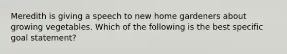 Meredith is giving a speech to new home gardeners about growing vegetables. Which of the following is the best specific goal statement?