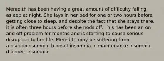 Meredith has been having a great amount of difficulty falling asleep at night. She lays in her bed for one or two hours before getting close to sleep, and despite the fact that she stays there, it is often three hours before she nods off. This has been an on and off problem for months and is starting to cause serious disruption to her life. Meredith may be suffering from a.pseudoinsomnia. b.onset insomnia. c.maintenance insomnia. d.apneic insomnia.