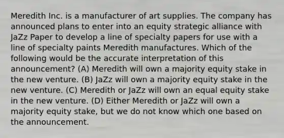 Meredith Inc. is a manufacturer of art supplies. The company has announced plans to enter into an equity strategic alliance with JaZz Paper to develop a line of specialty papers for use with a line of specialty paints Meredith manufactures. Which of the following would be the accurate interpretation of this announcement? (A) Meredith will own a majority equity stake in the new venture. (B) JaZz will own a majority equity stake in the new venture. (C) Meredith or JaZz will own an equal equity stake in the new venture. (D) Either Meredith or JaZz will own a majority equity stake, but we do not know which one based on the announcement.