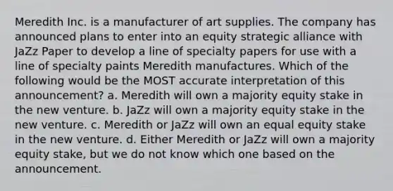 Meredith Inc. is a manufacturer of art supplies. The company has announced plans to enter into an equity strategic alliance with JaZz Paper to develop a line of specialty papers for use with a line of specialty paints Meredith manufactures. Which of the following would be the MOST accurate interpretation of this announcement? a. Meredith will own a majority equity stake in the new venture. b. JaZz will own a majority equity stake in the new venture. c. Meredith or JaZz will own an equal equity stake in the new venture. d. Either Meredith or JaZz will own a majority equity stake, but we do not know which one based on the announcement.