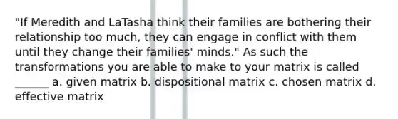 "If Meredith and LaTasha think their families are bothering their relationship too much, they can engage in conflict with them until they change their families' minds." As such the transformations you are able to make to your matrix is called ______ a. given matrix b. dispositional matrix c. chosen matrix d. effective matrix