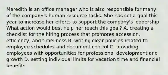 Meredith is an office manager who is also responsible for many of the company's human resource tasks. She has set a goal this year to increase her efforts to support the company's leadership. What action would best help her reach this goal? A. creating a checklist for the hiring process that promotes accession, efficiency, and timeliness B. writing clear policies related to employee schedules and document control C. providing employees with opportunities for professional development and growth D. setting individual limits for vacation time and financial benefits