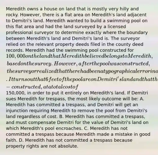 Meredith owns a house on land that is mostly very hilly and rocky. However, there is a flat area on Meredith's land adjacent to Demitri's land. Meredith wanted to build a swimming pool on this flat area and had the land surveyed by a licensed professional surveyor to determine exactly where the boundary between Meredith's land and Demitri's land is. The surveyor relied on the relevant property deeds filed in the county deed records. Meredith had the swimming pool constructed for 100,000 on the land that Meredith believed belongs to Meredith, based on the survey. However, after the pool was constructed, the surveyor realized that there had been a typographical error in one of the deeds and that the survey was wrong. It turns out that 6 feet of the pool are on Demitri's land and that the entire pool would have to be torn up and re-constructed, at a total cost of150,000, in order to put it entirely on Meredith's land. If Demitri sues Meredith for trespass, the most likely outcome will be: A. Meredith has committed a trespass, and Demitri will get an injunction requiring Meredith to remove the pool from Demitri's land regardless of cost. B. Meredith has committed a trespass, and must compensate Demitri for the value of Demitri's land on which Meredith's pool encroaches. C. Meredith has not committed a trespass because Meredith made a mistake in good faith. D. Meredith has not committed a trespass because property rights are not absolute.