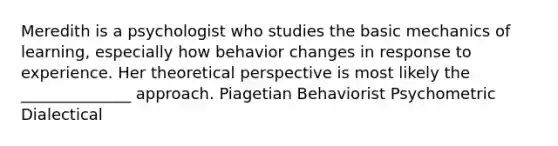 Meredith is a psychologist who studies the basic mechanics of learning, especially how behavior changes in response to experience. Her theoretical perspective is most likely the ______________ approach. Piagetian Behaviorist Psychometric Dialectical