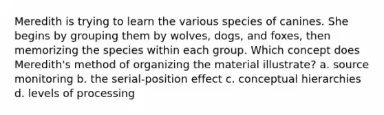 Meredith is trying to learn the various species of canines. She begins by grouping them by wolves, dogs, and foxes, then memorizing the species within each group. Which concept does Meredith's method of organizing the material illustrate? a. source monitoring b. the serial-position effect c. conceptual hierarchies d. levels of processing