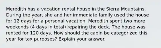 Meredith has a vacation rental house in the Sierra Mountains. During the year, she and her immediate family used the house for 12 days for a personal vacation. Meredith spent two more weekends (4 days in total) repairing the deck. The house was rented for 120 days. How should the cabin be categorized this year for tax purposes? Explain your answer.