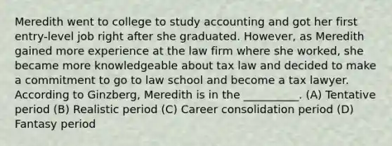 Meredith went to college to study accounting and got her first entry-level job right after she graduated. However, as Meredith gained more experience at the law firm where she worked, she became more knowledgeable about tax law and decided to make a commitment to go to law school and become a tax lawyer. According to Ginzberg, Meredith is in the __________. (A) Tentative period (B) Realistic period (C) Career consolidation period (D) Fantasy period