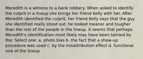 Meredith is a witness to a bank robbery. When asked to identify the culprit in a lineup she brings her friend Kelly with her. After Meredith identified the culprit, her friend Kelly says that the guy she identified really stood out; he looked meaner and tougher than the rest of the people in the lineup. It seems that perhaps Meredith's identification most likely may have been tainted by the: Select one: a. photo bias b. the fact that a show-up procedure was used c. by the misattribution effect d. functional size of the lineup