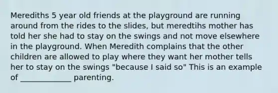 Merediths 5 year old friends at the playground are running around from the rides to the slides, but meredtihs mother has told her she had to stay on the swings and not move elsewhere in the playground. When Meredith complains that the other children are allowed to play where they want her mother tells her to stay on the swings "because I said so" This is an example of _____________ parenting.