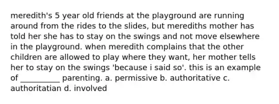 meredith's 5 year old friends at the playground are running around from the rides to the slides, but merediths mother has told her she has to stay on the swings and not move elsewhere in the playground. when meredith complains that the other children are allowed to play where they want, her mother tells her to stay on the swings 'because i said so'. this is an example of __________ parenting. a. permissive b. authoritative c. authoritatian d. involved