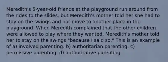 Meredith's 5-year-old friends at the playground run around from the rides to the slides, but Meredith's mother told her she had to stay on the swings and not move to another place in the playground. When Meredith complained that the other children were allowed to play where they wanted, Meredith's mother told her to stay on the swings "because I said so." This is an example of a) involved parenting. b) authoritarian parenting. c) permissive parenting. d) authoritative parenting