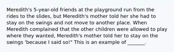 Meredith's 5-year-old friends at the playground run from the rides to the slides, but Meredith's mother told her she had to stay on the swings and not move to another place. When Meredith complained that the other children were allowed to play where they wanted, Meredith's mother told her to stay on the swings 'because I said so!" This is an example of _______.