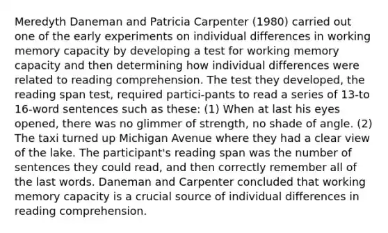 Meredyth Daneman and Patricia Carpenter (1980) carried out one of the early experiments on individual differences in working memory capacity by developing a test for working memory capacity and then determining how individual differences were related to reading comprehension. The test they developed, the reading span test, required partici-pants to read a series of 13-to 16-word sentences such as these: (1) When at last his eyes opened, there was no glimmer of strength, no shade of angle. (2) The taxi turned up Michigan Avenue where they had a clear view of the lake. The participant's reading span was the number of sentences they could read, and then correctly remember all of the last words. Daneman and Carpenter concluded that working memory capacity is a crucial source of individual differences in reading comprehension.