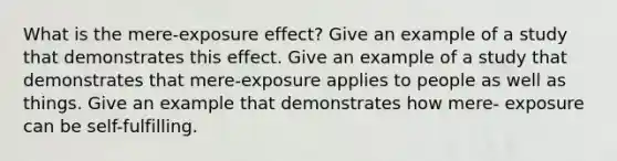 What is the mere-exposure effect? Give an example of a study that demonstrates this effect. Give an example of a study that demonstrates that mere-exposure applies to people as well as things. Give an example that demonstrates how mere- exposure can be self-fulfilling.