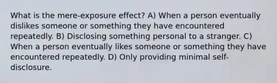 What is the mere-exposure effect? A) When a person eventually dislikes someone or something they have encountered repeatedly. B) Disclosing something personal to a stranger. C) When a person eventually likes someone or something they have encountered repeatedly. D) Only providing minimal self-disclosure.