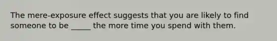 The mere-exposure effect suggests that you are likely to find someone to be _____ the more time you spend with them.