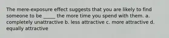 The mere-exposure effect suggests that you are likely to find someone to be _____ the more time you spend with them. a. completely unattractive b. less attractive c. more attractive d. equally attractive