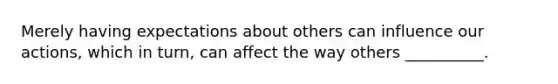 Merely having expectations about others can influence our actions, which in turn, can affect the way others __________.