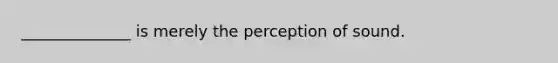 ______________ is merely the perception of sound.