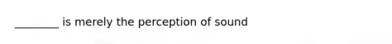 ________ is merely the perception of sound