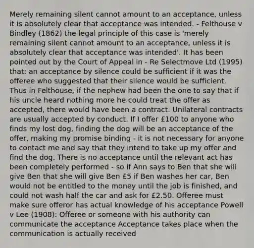 Merely remaining silent cannot amount to an acceptance, unless it is absolutely clear that acceptance was intended. - Felthouse v Bindley (1862) the legal principle of this case is 'merely remaining silent cannot amount to an acceptance, unless it is absolutely clear that acceptance was intended'. It has been pointed out by the Court of Appeal in - Re Selectmove Ltd (1995) that: an acceptance by silence could be sufficient if it was the offeree who suggested that their silence would be sufficient. Thus in Felthouse, if the nephew had been the one to say that if his uncle heard nothing more he could treat the offer as accepted, there would have been a contract. Unilateral contracts are usually accepted by conduct. If I offer £100 to anyone who finds my lost dog, finding the dog will be an acceptance of the offer, making my promise binding - it is not necessary for anyone to contact me and say that they intend to take up my offer and find the dog. There is no acceptance until the relevant act has been completely performed - so if Ann says to Ben that she will give Ben that she will give Ben £5 if Ben washes her car, Ben would not be entitled to the money until the job is finished, and could not wash half the car and ask for £2.50. Offeree must make sure offeror has actual knowledge of his acceptance Powell v Lee (1908): Offeree or someone with his authority can communicate the acceptance Acceptance takes place when the communication is actually received