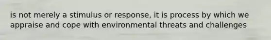 is not merely a stimulus or response, it is process by which we appraise and cope with environmental threats and challenges