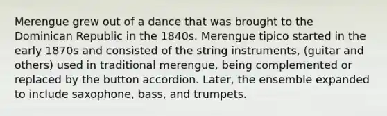 Merengue grew out of a dance that was brought to the Dominican Republic in the 1840s. Merengue tipico started in the early 1870s and consisted of the string instruments, (guitar and others) used in traditional merengue, being complemented or replaced by the button accordion. Later, the ensemble expanded to include saxophone, bass, and trumpets.