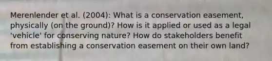 Merenlender et al. (2004): What is a conservation easement, physically (on the ground)? How is it applied or used as a legal 'vehicle' for conserving nature? How do stakeholders benefit from establishing a conservation easement on their own land?