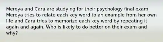 Mereya and Cara are studying for their psychology final exam. Mereya tries to relate each key word to an example from her own life and Cara tries to memorize each key word by repeating it again and again. Who is likely to do better on their exam and why?