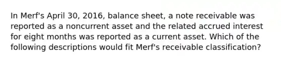 In Merf's April 30, 2016, balance sheet, a note receivable was reported as a noncurrent asset and the related accrued interest for eight months was reported as a current asset. Which of the following descriptions would fit Merf's receivable classification?