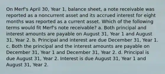 On Merf's April 30, Year 1, balance sheet, a note receivable was reported as a noncurrent asset and its accrued interest for eight months was reported as a current asset. Which of the following terms would fit Merf's note receivable? a. Both principal and interest amounts are payable on August 31, Year 1 and August 31, Year 2. b. Principal and interest are due December 31, Year 1. c. Both the principal and the interest amounts are payable on December 31, Year 1 and December 31, Year 2. d. Principal is due August 31, Year 2. Interest is due August 31, Year 1 and August 31, Year 2.